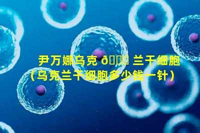 尹万娜乌克 🐎 兰干细胞（乌克兰干细胞多少钱一针）